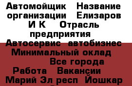 Автомойщик › Название организации ­ Елизаров И.К. › Отрасль предприятия ­ Автосервис, автобизнес › Минимальный оклад ­ 20 000 - Все города Работа » Вакансии   . Марий Эл респ.,Йошкар-Ола г.